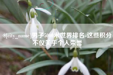池州男子5000米世界排名-这些积分不仅关乎个人荣誉