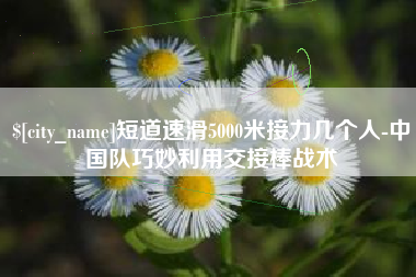 池州短道速滑5000米接力几个人-中国队巧妙利用交接棒战术