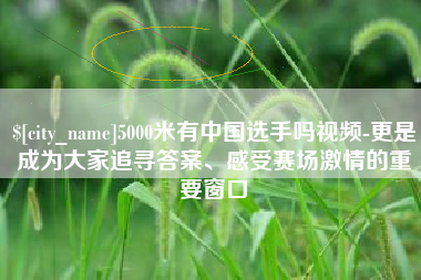 池州5000米有中国选手吗视频-更是成为大家追寻答案、感受赛场激情的重要窗口
