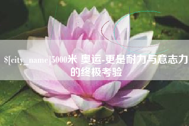 池州5000米 奥运-更是耐力与意志力的终极考验