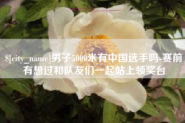 池州男子5000米有中国选手吗-赛前有想过和队友们一起站上领奖台
