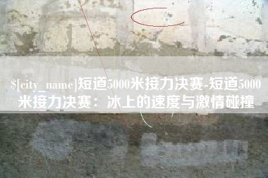 池州短道5000米接力决赛-短道5000米接力决赛：冰上的速度与激情碰撞