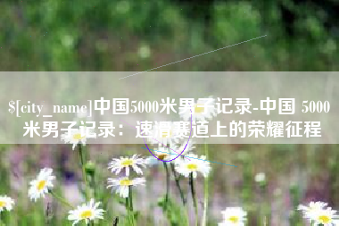 池州中国5000米男子记录-中国 5000 米男子记录：速滑赛道上的荣耀征程