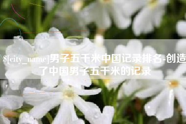 池州男子五千米中国记录排名-创造了中国男子五千米的记录