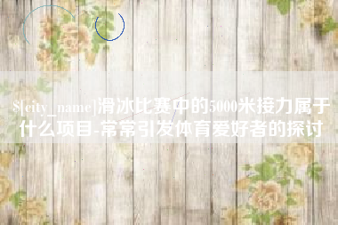池州滑冰比赛中的5000米接力属于什么项目-常常引发体育爱好者的探讨