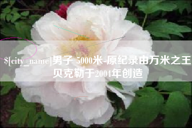 池州男子 5000米-原纪录由万米之王贝克勒于2004年创造