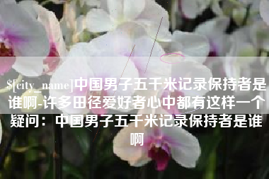 池州中国男子五千米记录保持者是谁啊-许多田径爱好者心中都有这样一个疑问：中国男子五千米记录保持者是谁啊